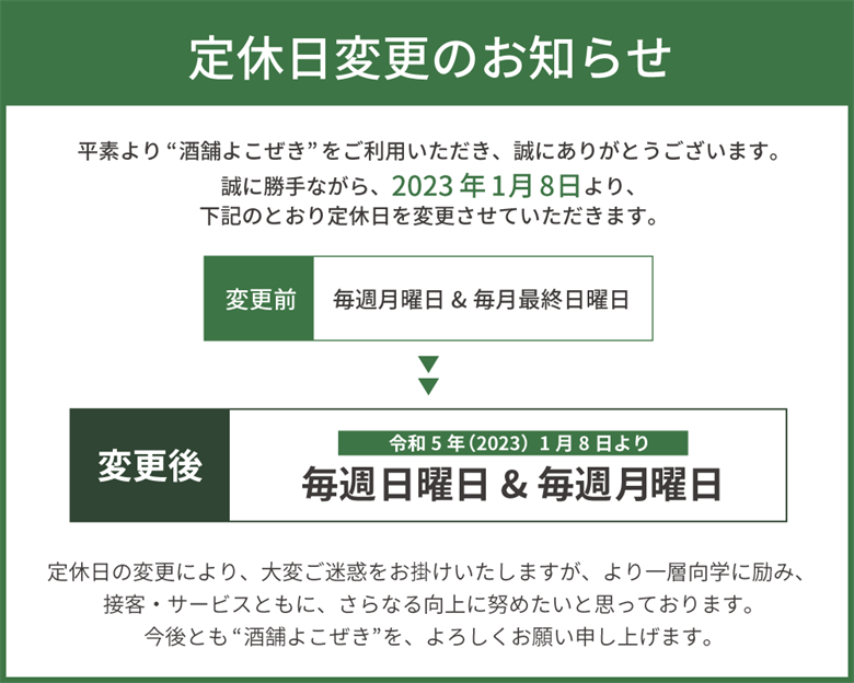 定休日変更のお知らせ：令和5年(2023年)1月8日より、毎週日曜日＆毎週月曜日に定休日を変更させていただきます。定休日の変更により、大変ご迷惑をおかけいたしますが、より一層向学に励み、接客・サービスともに、さらなる向上に努めたいと思っております。今後とも”酒舗よこぜき”を、よろしくお願い申し上げます。
